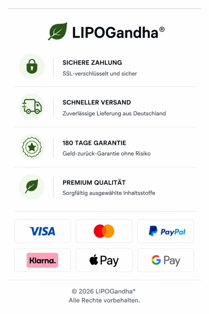 LIPOGandha. Sichere Zahlung: SSL-verschlüsselt und sicher.
                Schneller Versand: zuverlässige Lieferung aus Deutschland.
                180 Tage Garantie: Geld-zurück-Garantie ohne Risiko.
                Premium Qualität: sorgfältig ausgewählte Inhaltsstoffe.
                Akzeptierte Zahlungsarten: Visa, Mastercard, PayPal, Klarna,
                Apple Pay und Google Pay.